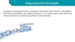 Segurança da Informação
A Segurança da Informação promove a proteção de dados contra diversos tipos de vulnerabilidade.
Uma dessas vulnerabilidades que podemos mencionar é a de software, pois é muito comum um
software apresentar erros e falhas que possibilitem a violação de dados.
 