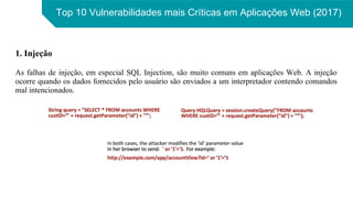 Top 10 Vulnerabilidades mais Críticas em Aplicações Web (2017)
1. Injeção
As falhas de injeção, em especial SQL Injection, são muito comuns em aplicações Web. A injeção
ocorre quando os dados fornecidos pelo usuário são enviados a um interpretador contendo comandos
mal intencionados.
 