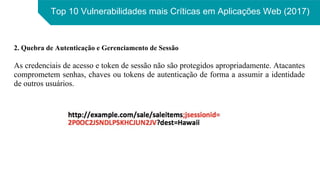 Top 10 Vulnerabilidades mais Críticas em Aplicações Web (2017)
2. Quebra de Autenticação e Gerenciamento de Sessão
As credenciais de acesso e token de sessão não são protegidos apropriadamente. Atacantes
comprometem senhas, chaves ou tokens de autenticação de forma a assumir a identidade
de outros usuários.
 
