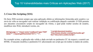 Top 10 Vulnerabilidades mais Críticas em Aplicações Web (2017)
3. Cross Site Scripting (XSS)
Os furos XSS ocorrem sempre que uma aplicação obtém as informações fornecidas pelo usuário e as
envia de volta ao navegador sem realizar validação ou codificação daquele conteúdo. O XSS permite
aos atacantes executarem scripts no navegador da vítima, o qual pode roubar sessões de usuário,
modificar sites Web, introduzir worms, etc.
No exemplo acima, a aplicação não valida o dado enviado no parâmetro CC do request e constrói um
HTML. O atacante modifica o parâmetro CC adicionando um script que irá roubar os dados de cookie.
 
