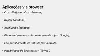 Aplicações via browser
• Cross-Platform x Cross-Browser;
• Deploy Facilitado;
• Atualização facilitada;
• Disponível para mecanismos de pesquisas (aka Google);
• Compartilhamento de Links de forma rápida;
• Possibilidade de Bookmarks – “Talvez”;
 