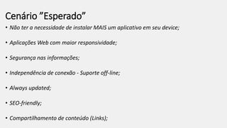 Cenário ”Esperado”
• Não ter a necessidade de instalar MAIS um aplicativo em seu device;
• Aplicações Web com maior responsividade;
• Segurança nas informações;
• Independência de conexão - Suporte off-line;
• Always updated;
• SEO-friendly;
• Compartilhamento de conteúdo (Links);
 