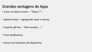 Grandes vantagens de Apps
• Ícone na Home-screen – “Talvez ?”;
• Splash Screen – Agregando valor a marca;
• Suporte off-line – “Nem sempre....”;
• Push Notification;
• Acesso ao hardware do dispositivo;
 
