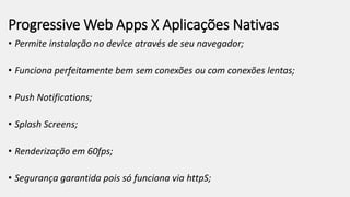 Progressive Web Apps X Aplicações Nativas
• Permite instalação no device através de seu navegador;
• Funciona perfeitamente bem sem conexões ou com conexões lentas;
• Push Notifications;
• Splash Screens;
• Renderização em 60fps;
• Segurança garantida pois só funciona via httpS;
 