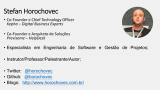 Stefan Horochovec
• Co-Founder e Chief Technology Officer
Kepha – Digital Business Experts
• Co-Founder e Arquiteto de Soluções
Previseme – HelpDesk
• Especialista em Engenharia de Software e Gestão de Projetos;
• Instrutor/Professor/Palestrante/Autor;
• Twitter: @horochovec
• Github: @horochovec
• Blogs: http://www.horochovec.com.br/
 