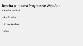Receita para uma Progressive Web App
• Application Shell;
• App Manifest;
• Service Workers;
• httpS;
 