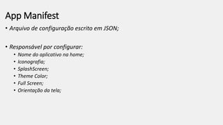 App Manifest
• Arquivo de configuração escrito em JSON;
• Responsável por configurar:
• Nome do aplicativo na home;
• Iconografia;
• SplashScreen;
• Theme Color;
• Full Screen;
• Orientação da tela;
 