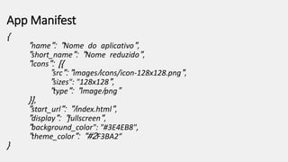 App Manifest
{
"name": "Nome do aplicativo",
"short_name": "Nome reduzido",
"icons": [{
”src": "images/icons/icon-128x128.png",
"sizes": "128x128",
"type": "image/png”
}],
"start_url": "/index.html",
"display": ”fullscreen",
"background_color": "#3E4EB8",
"theme_color": "#2F3BA2”
}
 