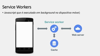 Service Workers
• Javascript que é executado em background no dispositivo móvel;
 