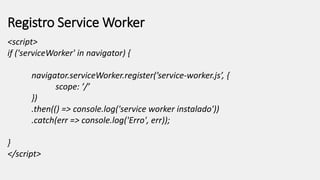 Registro Service Worker
<script>
if ('serviceWorker' in navigator) {
navigator.serviceWorker.register(’service-worker.js’, {
scope: ’/’
})
.then(() => console.log('service worker instalado'))
.catch(err => console.log('Erro', err));
}
</script>
 