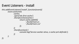 Event Listeners - install
this.addEventListener('install', function(event){
event.waitUntil(
caches
.open('tdc-first-cache')
.then(function(cache) {
return cache.addAll([
'./build/main.js',
'./build/main.css’
]);
})
.then(function() {
console.log('Service worker ativo, e cache pré-definido');
})
);
});
 