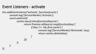 Event Listeners - activate
this.addEventListener('activate', function(event) {
console.log('[ServiceWorker] Activate');
event.waitUntil(
caches.keys().then(function(keyList) {
return Promise.all(keyList.map(function(key) {
if (key !== 'tdc-first-cache') {
console.log('[ServiceWorker] Removido', key);
return caches.delete(key);
}
}));
})
);
});
 