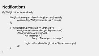 Notifications
if ('Notification' in window) {
Notification.requestPermission(function(result) {
console.log('Notification status: ', result)
});
if (Notification.permission == 'granted’) {
navigator.serviceWorker.getRegistration()
.then(function(registration) {
var message = {
body : 'Mensagem do corpo',
}
registration.showNotification('Teste', message);
});
}
}
 