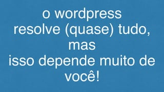 o wordpress
resolve (quase) tudo,
mas
isso depende muito de
você!
 