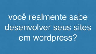 você realmente sabe
desenvolver seus sites
em wordpress?
 
