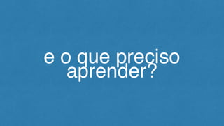 e o que preciso
aprender?
 