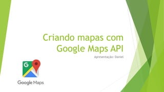Criando mapas com
Google Maps API
Apresentação: Daniel
 