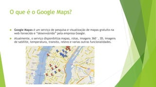 O que é o Google Maps?
 Google Mapas é um serviço de pesquisa e visualização de mapas gratuito na
web fornecido e “desenvolvido” pela empresa Google.
 Atualmente, o serviço disponibiliza mapas, rotas, imagens 360°, 3D, imagens
de satélite, temperatura, transito, relevo e varias outras funcionalidades.
 