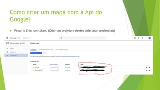 Como criar um mapa com a Api do
Google?
 Passo 1: Criar um token. (Criar um projeto e dentro dele criar credenciais)
 