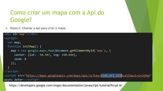 Como criar um mapa com a Api do
Google?
https://developers.google.com/maps/documentation/javascript/tutorial?hl=pt-br
 Passo 2: Chamar a Api para criar o mapa.
 