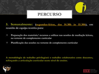 5. Semanalmente: (segundas-feiras, das 14.30h às 15.30h), em
reunião de equipa restrita para:
 Preparação dos materiais/ recursos a utilizar nas sessões de mediação leitora,
na vertente de complemento curricular
 Planificação das sessões na vertente de complemento curricular
A metodologia de trabalho privilegiará o trabalho colaborativo entre docentes,
reforçando a articulação curricular neste nível de ensino.
PERCURSO
 