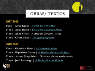 2017.2018
1ºano - Alves Redol | A Flor Vai Ver o Mar
2º ano - Alves Redol | Uma Flor Chamada Maria
3º ano - Alice Vieira | A Arca do Tesouro (ebook)
4º ano - Oscar Wilde | O Gigante Egoísta
2018.2019
1ºano - Elizabeth Shaw | A Ovelhinha Preta
2º ano - Papiniano Carlos | A Menina Gotinha de Água
3º ano - Álvaro Magalhães | O senhor do seu nariz (ebook)
4º ano - José Saramago | A Maior Flor do Mundo
OBRAS/ TEXTOS
 