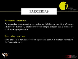 Parcerias internas:
As parcerias compreendem a equipa da biblioteca, os 18 professores
titulares de turma e 3 professores de educação especial das 6 escolas de
1º ciclo do agrupamento.
Parcerias externas:
Está prevista a realização de uma parceria com a biblioteca municipal
de Castelo Branco.
PARCERIAS
 
