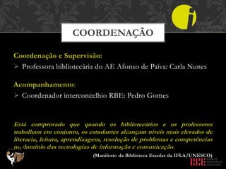 Coordenação e Supervisão:
 Professora bibliotecária do AE Afonso de Paiva: Carla Nunes
Acompanhamento:
 Coordenador interconcelhio RBE: Pedro Gomes
Está comprovado que quando os bibliotecários e os professores
trabalham em conjunto, os estudantes alcançam níveis mais elevados de
literacia, leitura, aprendizagem, resolução de problemas e competências
no domínio das tecnologias de informação e comunicação.
(Manifesto da Biblioteca Escolar da IFLA/UNESCO)
COORDENAÇÃO
 