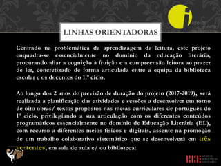 Centrado na problemática da aprendizagem da leitura, este projeto
enquadra-se essencialmente no domínio da educação literária,
procurando aliar a cognição à fruição e a compreensão leitora ao prazer
de ler, concretizado de forma articulada entre a equipa da biblioteca
escolar e os docentes do 1.º ciclo.
Ao longo dos 2 anos de previsão de duração do projeto (2017-2019), será
realizada a planificação das atividades e sessões a desenvolver em torno
de oito obras/ textos propostos nas metas curriculares de português do
1º ciclo, privilegiando a sua articulação com os diferentes conteúdos
programáticos essencialmente no domínio de Educação Literária (EL),
com recurso a diferentes meios físicos e digitais, assente na promoção
de um trabalho colaborativo sistemático que se desenvolverá em três
vertentes, em sala de aula e/ ou biblioteca:
LINHAS ORIENTADORAS
 