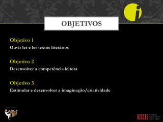 Objetivo 1
Ouvir ler e ler textos literários
Objetivo 2
Desenvolver a competência leitora
Objetivo 3
Estimular e desenvolver a imaginação/criatividade
OBJETIVOS
 