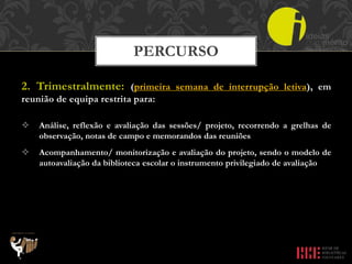 2. Trimestralmente: (primeira semana de interrupção letiva), em
reunião de equipa restrita para:
 Análise, reflexão e avaliação das sessões/ projeto, recorrendo a grelhas de
observação, notas de campo e memorandos das reuniões
 Acompanhamento/ monitorização e avaliação do projeto, sendo o modelo de
autoavaliação da biblioteca escolar o instrumento privilegiado de avaliação
PERCURSO
 