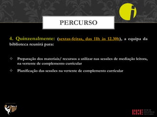 4. Quinzenalmente: (sextas-feiras, das 11h às 12.30h), a equipa da
biblioteca reunirá para:
 Preparação dos materiais/ recursos a utilizar nas sessões de mediação leitora,
na vertente de complemento curricular
 Planificação das sessões na vertente de complemento curricular
PERCURSO
 