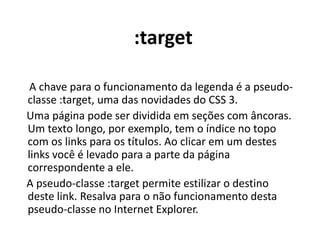 :target     A chave para o funcionamento da legenda é a pseudo-classe :target, uma das novidades do CSS 3.    Uma página pode ser dividida em seções com âncoras. Um texto longo, por exemplo, tem o índice no topo com os links para os títulos. Ao clicar em um destes links você é levado para a parte da página correspondente a ele.    A pseudo-classe :target permite estilizar o destino deste link. Resalva para o não funcionamento desta pseudo-classe no Internet Explorer.