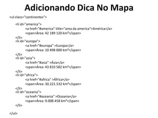 Adicionando Dica No Mapa<ulclass="continentes"><li id="america">	<a href="#america" title="area da america“>América</a>	<span>Área: 42 189 120 km²</span></li><li id="europa">	<a href="#europa" >Europa</a>	<span>Área: 10 498 000 km²</span></li><li id="asia">	<a href="#asia" >Ásia</a>	<span>Área: 43 810 582 km²</span>	</li><li id="africa">	<a href="#africa" >África</a>	<span>Área: 30.221.532 km²</span></li><li id="oceania">	<a href="#oceania" >Oceania</a>	<span>Área: 9.008.458 km²</span></li>  </ul>
