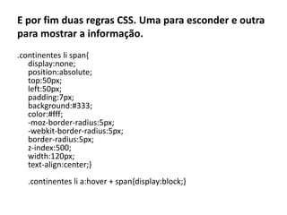 E por fim duas regras CSS. Uma para esconder e outra para mostrar a informação..continentes li span{display:none; position:absolute; top:50px; left:50px; padding:7px; background:#333; color:#fff; -moz-border-radius:5px; -webkit-border-radius:5px; border-radius:5px; z-index:500; width:120px; text-align:center;}.continentes li a:hover + span{display:block;}