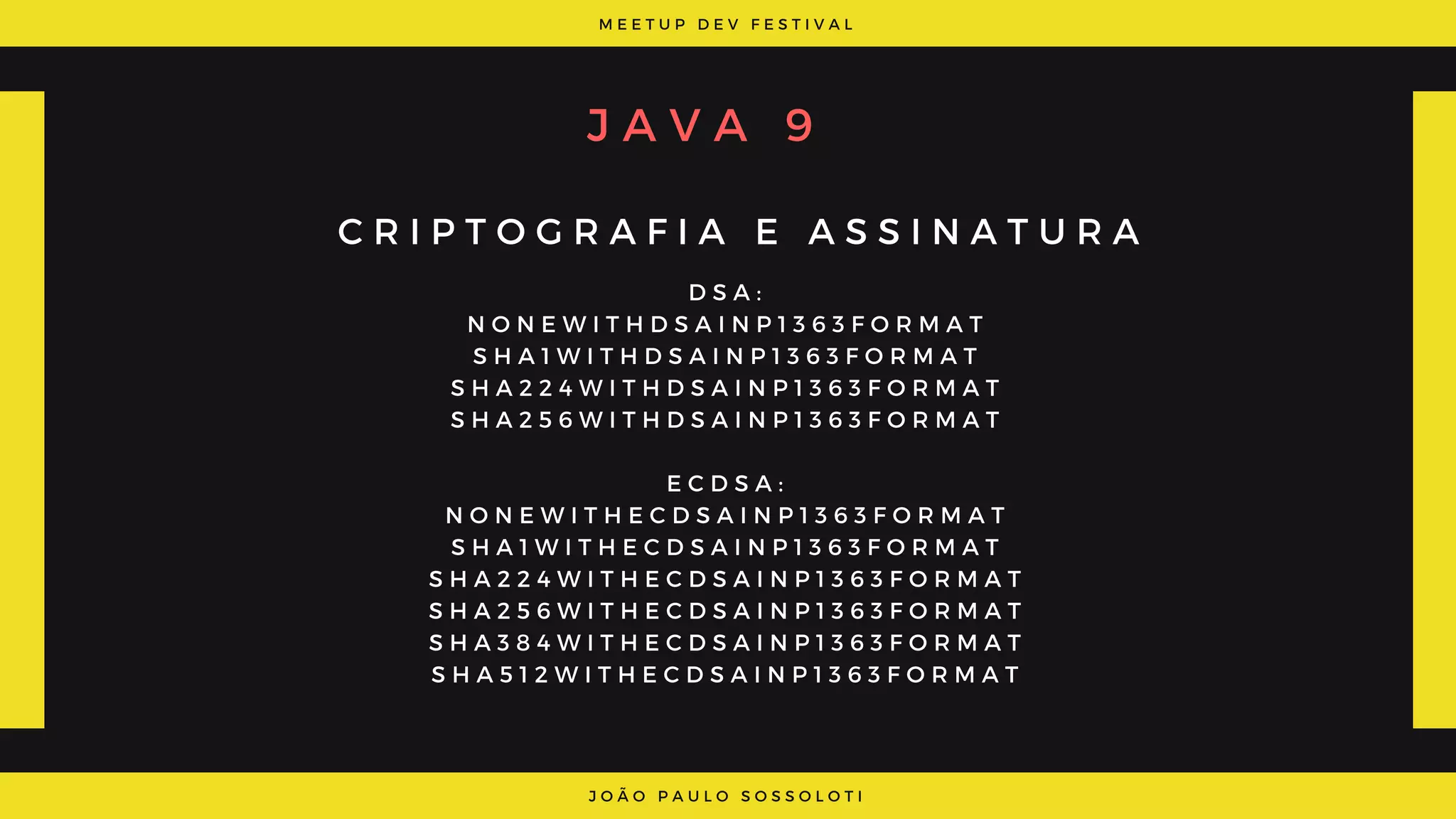 M E E T U P D E V F E S T I V A L
J O Ã O P A U L O S O S S O L O T I
J A V A 9
C R I P T O G R A F I A E A S S I N A T U R A
D S A :
N O N E W I T H D S A I N P 1 3 6 3 F O R M A T
S H A 1 W I T H D S A I N P 1 3 6 3 F O R M A T
S H A 2 2 4 W I T H D S A I N P 1 3 6 3 F O R M A T
S H A 2 5 6 W I T H D S A I N P 1 3 6 3 F O R M A T
E C D S A :
N O N E W I T H E C D S A I N P 1 3 6 3 F O R M A T
S H A 1 W I T H E C D S A I N P 1 3 6 3 F O R M A T
S H A 2 2 4 W I T H E C D S A I N P 1 3 6 3 F O R M A T
S H A 2 5 6 W I T H E C D S A I N P 1 3 6 3 F O R M A T
S H A 3 8 4 W I T H E C D S A I N P 1 3 6 3 F O R M A T
S H A 5 1 2 W I T H E C D S A I N P 1 3 6 3 F O R M A T
 