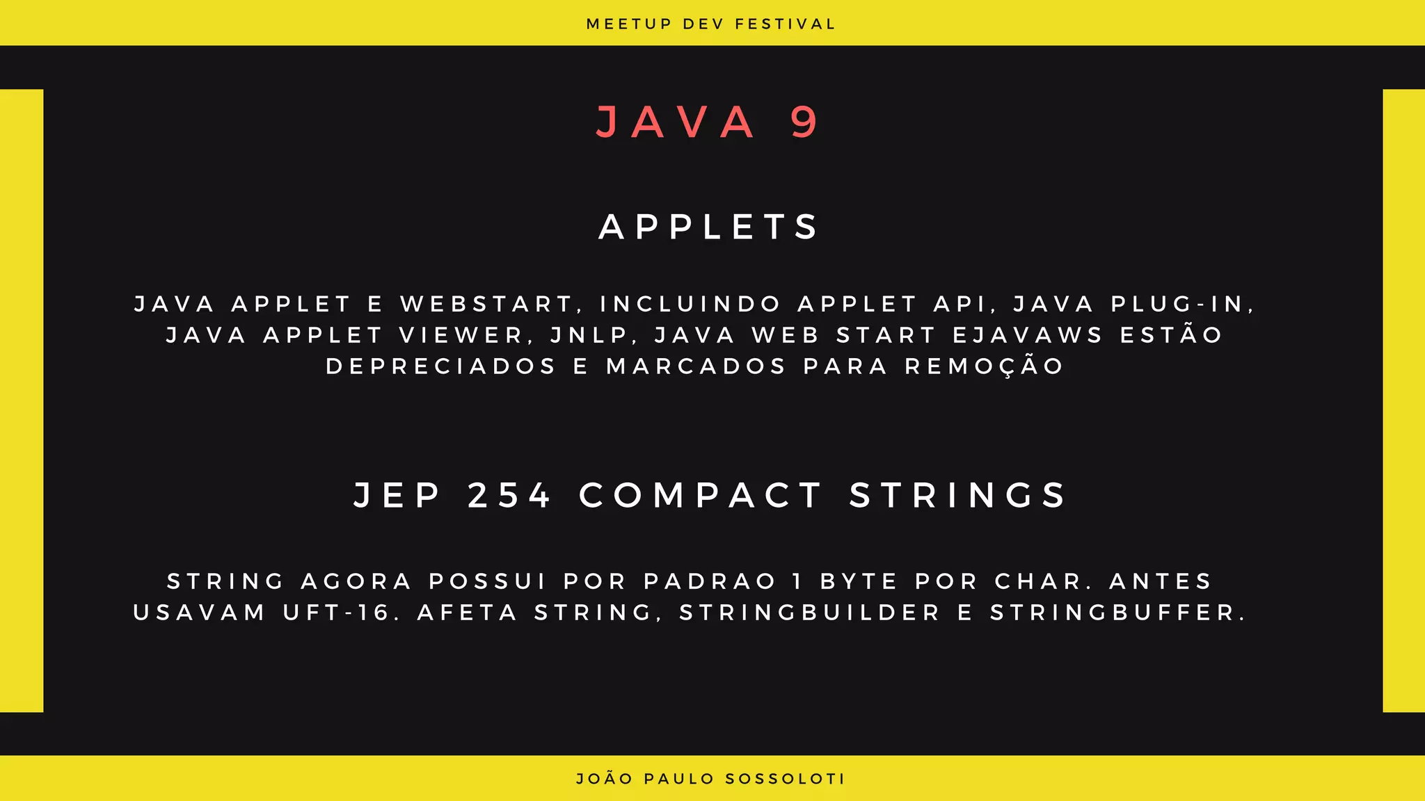 M E E T U P D E V F E S T I V A L
J O Ã O P A U L O S O S S O L O T I
J A V A 9
A P P L E T S
J E P 2 5 4 C O M P A C T S T R I N G S
J A V A A P P L E T   E   W E B S T A R T ,   I N C L U I N D O   A P P L E T A P I , J A V A P L U G - I N ,
J A V A A P P L E T V I E W E R , J N L P ,   J A V A W E B S T A R T E J A V A W S   E S T Ã O
D E P R E C I A D O S E M A R C A D O S P A R A R E M O Ç Ã O
S T R I N G A G O R A P O S S U I P O R P A D R A O 1 B Y T E P O R C H A R . A N T E S
U S A V A M U F T - 1 6 . A F E T A S T R I N G , S T R I N G B U I L D E R E S T R I N G B U F F E R .
 