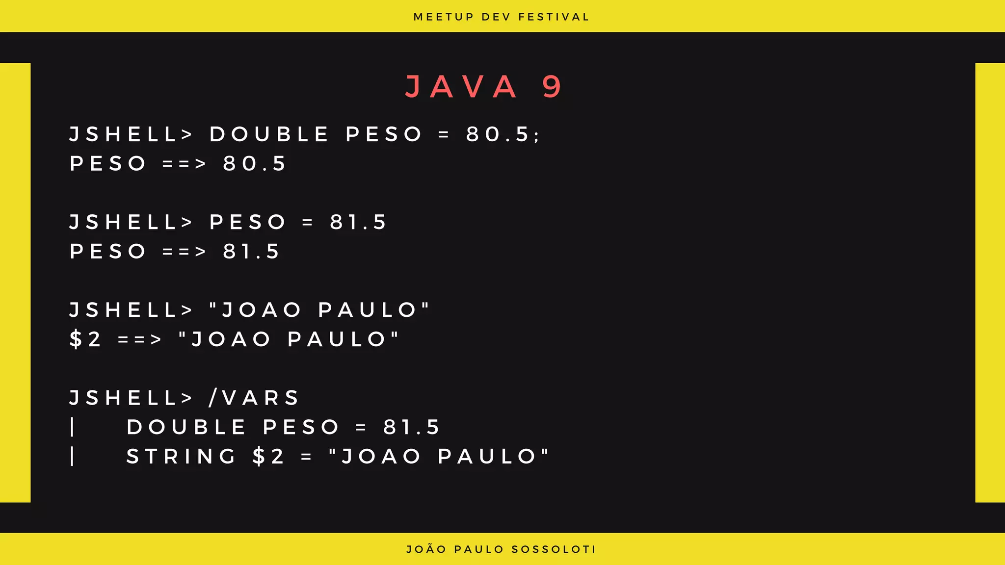 M E E T U P D E V F E S T I V A L
J O Ã O P A U L O S O S S O L O T I
J A V A 9
J S H E L L > D O U B L E P E S O = 8 0 . 5 ;
P E S O = = > 8 0 . 5
J S H E L L > P E S O = 8 1 . 5
P E S O = = > 8 1 . 5
J S H E L L > " J O A O P A U L O "
$ 2 = = > " J O A O P A U L O "
J S H E L L > / V A R S
|     D O U B L E P E S O = 8 1 . 5
|     S T R I N G $ 2 = " J O A O P A U L O "
 