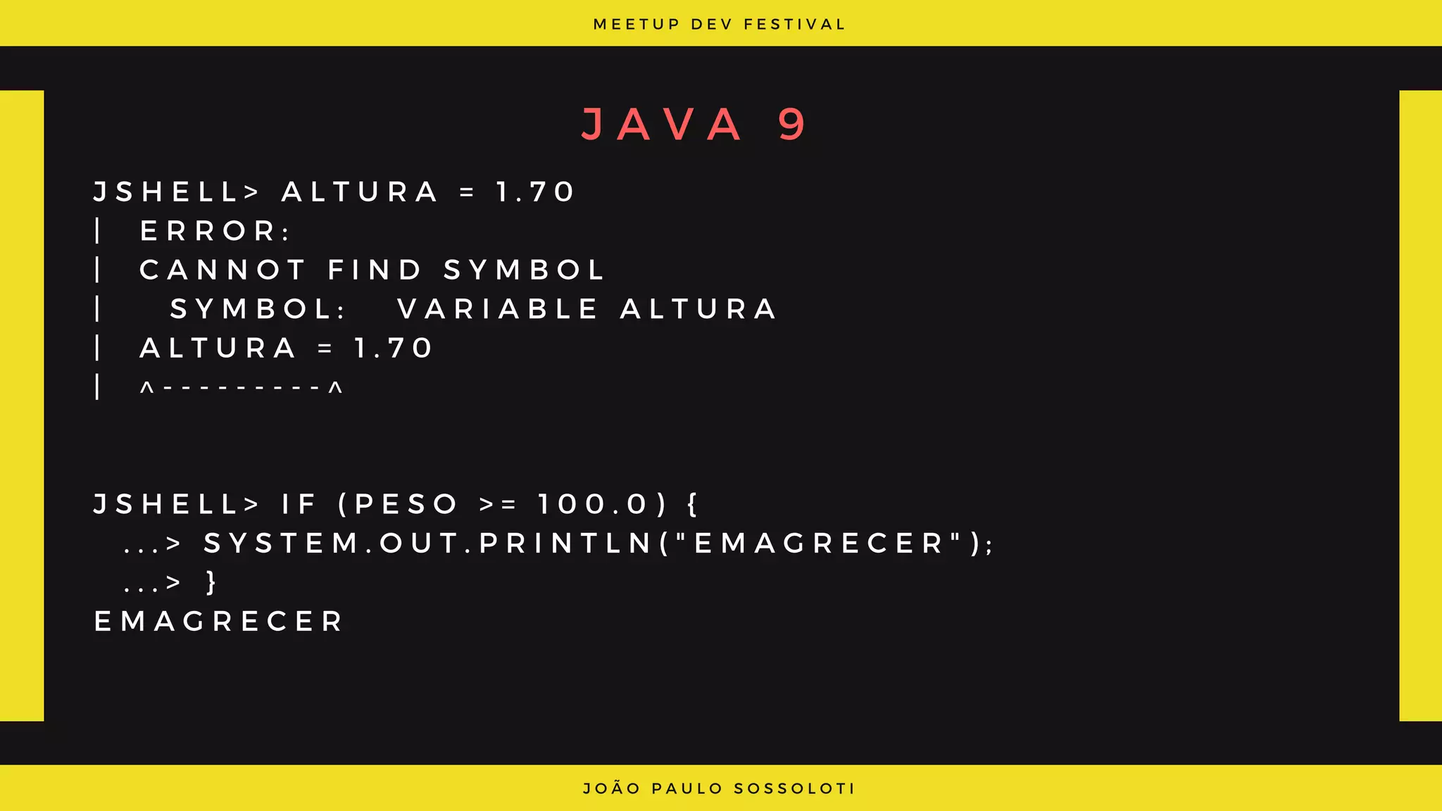 M E E T U P D E V F E S T I V A L
J O Ã O P A U L O S O S S O L O T I
J A V A 9
J S H E L L > A L T U R A = 1 . 7 0
|   E R R O R :
|   C A N N O T F I N D S Y M B O L
|     S Y M B O L :   V A R I A B L E A L T U R A
|   A L T U R A = 1 . 7 0
|   ^ - - - - - - - - - ^
J S H E L L > I F ( P E S O   > =   1 0 0 . 0 ) {
  . . . > S Y S T E M . O U T . P R I N T L N ( " E M A G R E C E R " ) ;
  . . . > }
E M A G R E C E R
 