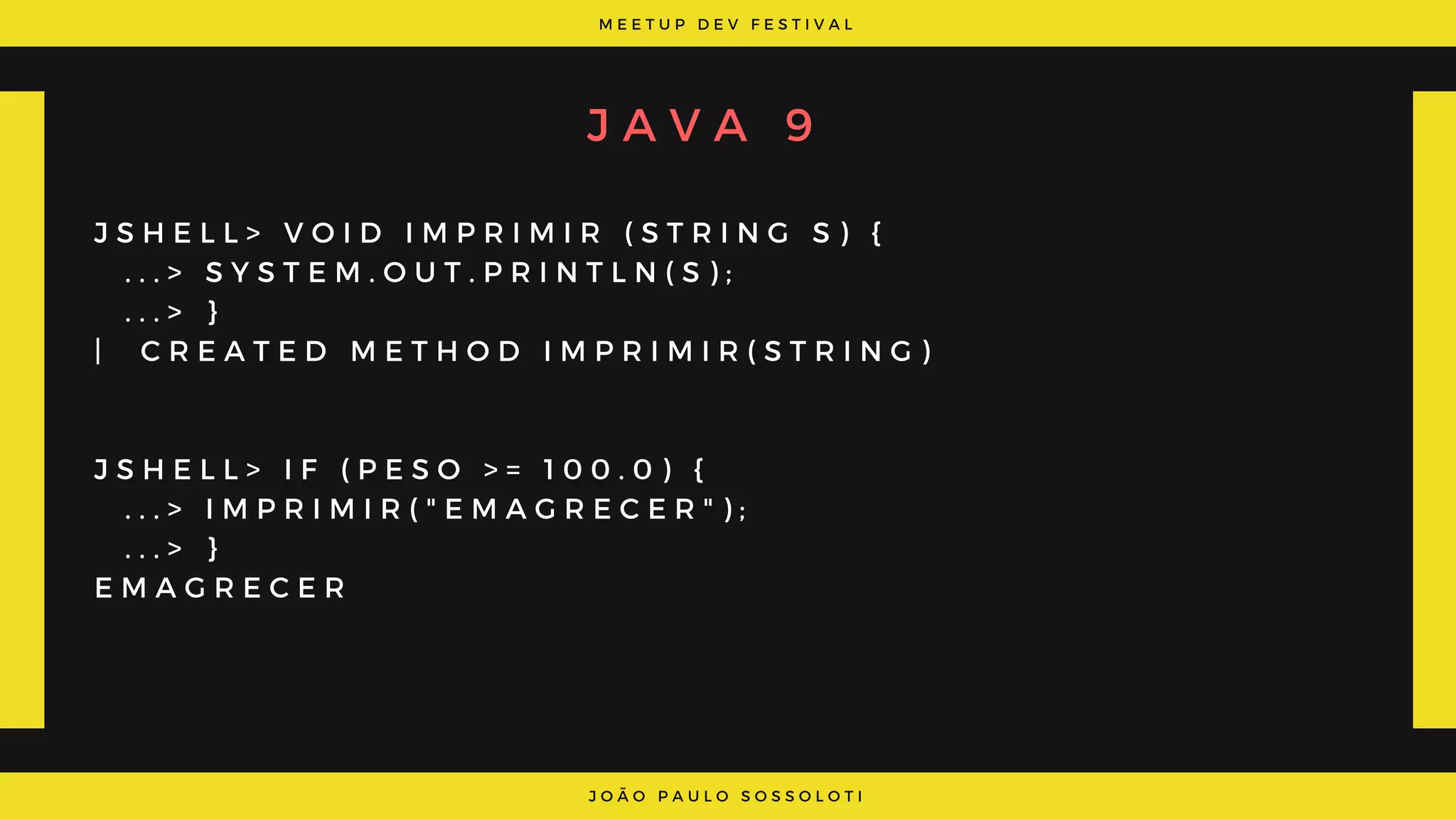 M E E T U P D E V F E S T I V A L
J O Ã O P A U L O S O S S O L O T I
J A V A 9
J S H E L L > V O I D I M P R I M I R ( S T R I N G S ) {
  . . . > S Y S T E M . O U T . P R I N T L N ( S ) ;
  . . . > }
|   C R E A T E D M E T H O D I M P R I M I R ( S T R I N G )
J S H E L L > I F ( P E S O   > =   1 0 0 . 0 ) {
  . . . >   I M P R I M I R ( " E M A G R E C E R " ) ;
  . . . > }
E M A G R E C E R
 