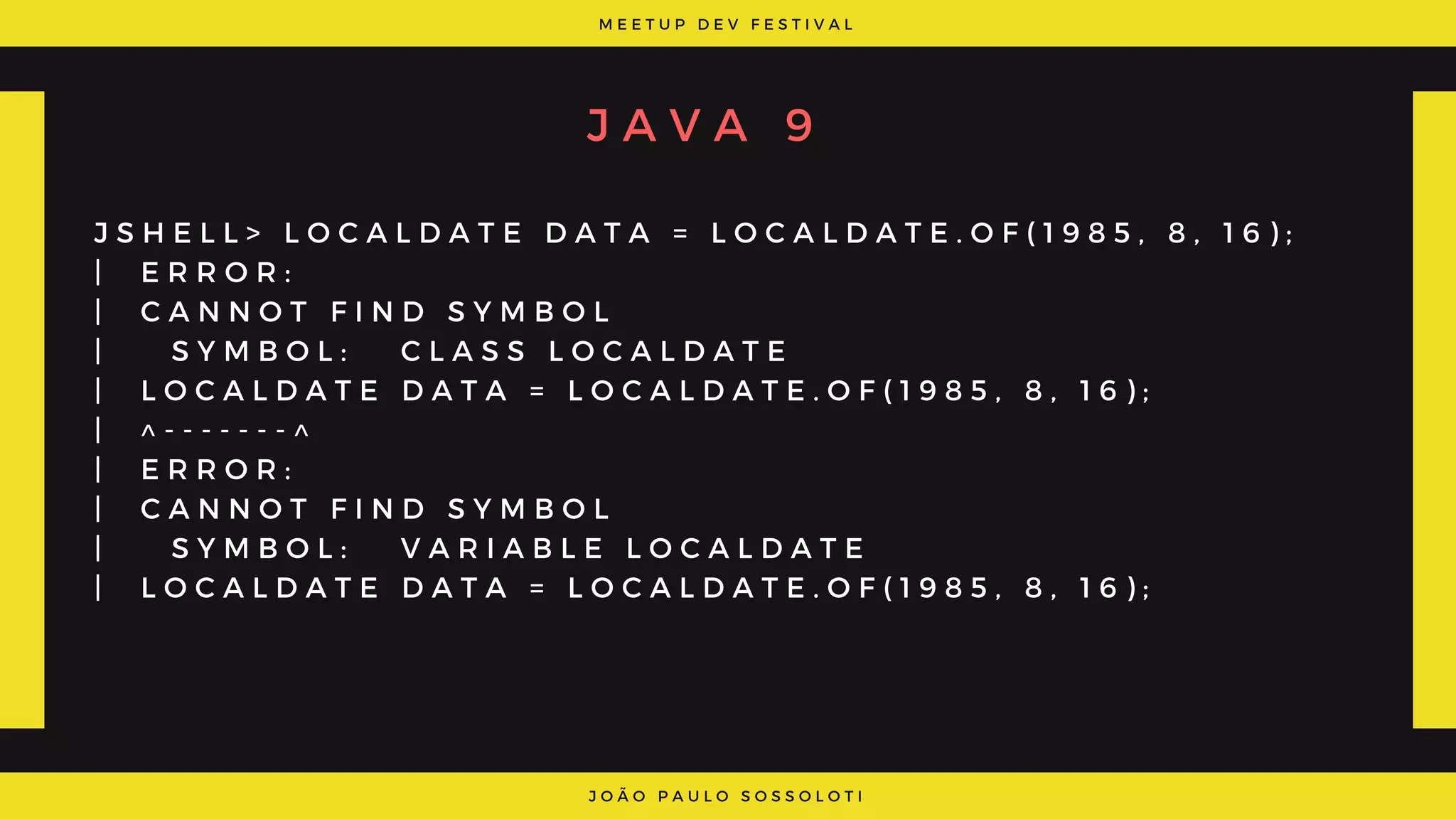 M E E T U P D E V F E S T I V A L
J O Ã O P A U L O S O S S O L O T I
J A V A 9
J S H E L L > L O C A L D A T E D A T A = L O C A L D A T E . O F ( 1 9 8 5 , 8 , 1 6 ) ;
|   E R R O R :
|   C A N N O T F I N D S Y M B O L
|     S Y M B O L :   C L A S S L O C A L D A T E
|   L O C A L D A T E D A T A = L O C A L D A T E . O F ( 1 9 8 5 , 8 , 1 6 ) ;
|   ^ - - - - - - - ^
|   E R R O R :
|   C A N N O T F I N D S Y M B O L
|     S Y M B O L :   V A R I A B L E L O C A L D A T E
|   L O C A L D A T E D A T A = L O C A L D A T E . O F ( 1 9 8 5 , 8 , 1 6 ) ;
 