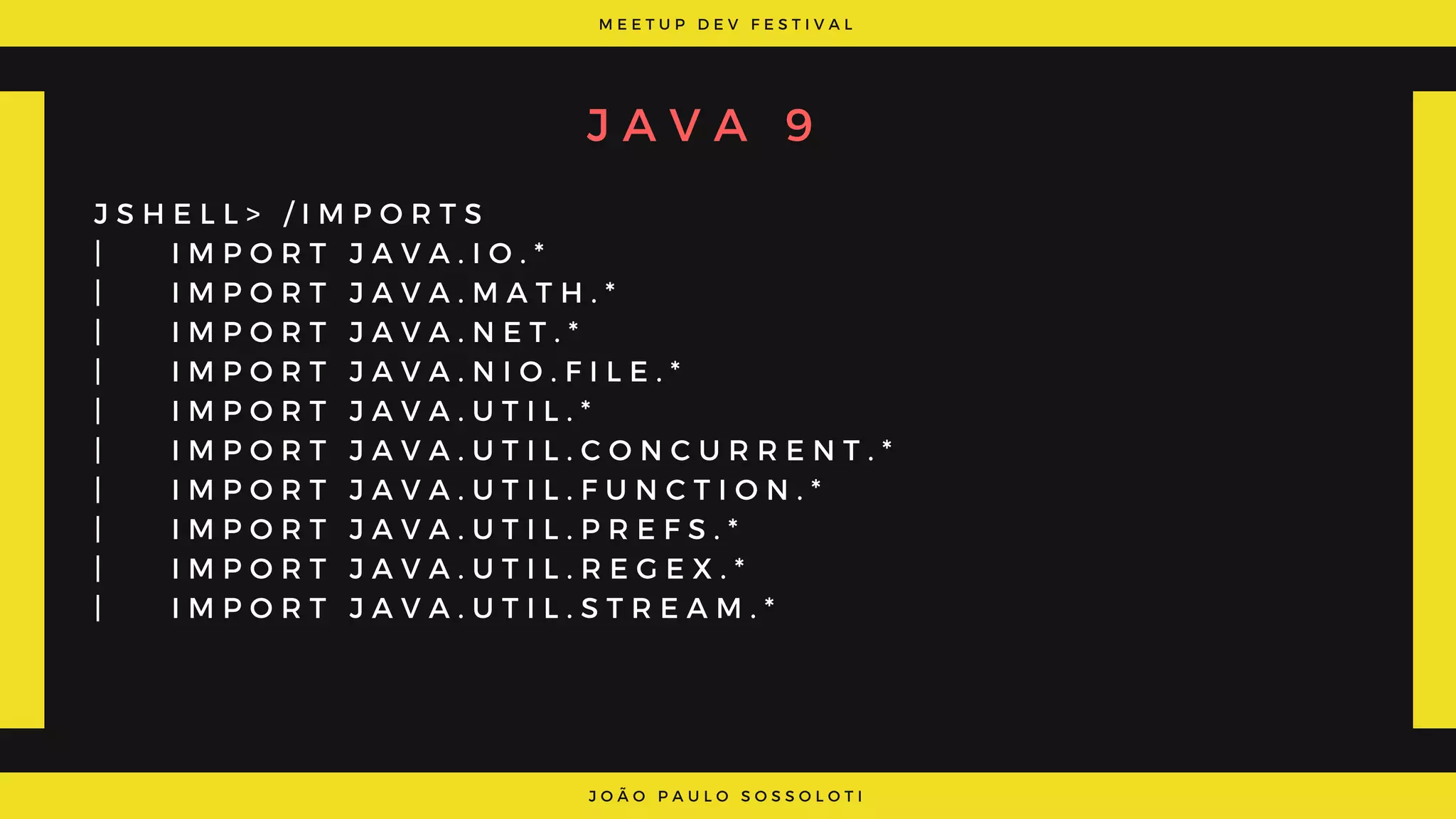 M E E T U P D E V F E S T I V A L
J O Ã O P A U L O S O S S O L O T I
J A V A 9
J S H E L L > / I M P O R T S
|     I M P O R T J A V A . I O . *
|     I M P O R T J A V A . M A T H . *
|     I M P O R T J A V A . N E T . *
|     I M P O R T J A V A . N I O . F I L E . *
|     I M P O R T J A V A . U T I L . *
|     I M P O R T J A V A . U T I L . C O N C U R R E N T . *
|     I M P O R T J A V A . U T I L . F U N C T I O N . *
|     I M P O R T J A V A . U T I L . P R E F S . *
|     I M P O R T J A V A . U T I L . R E G E X . *
|     I M P O R T J A V A . U T I L . S T R E A M . *
 