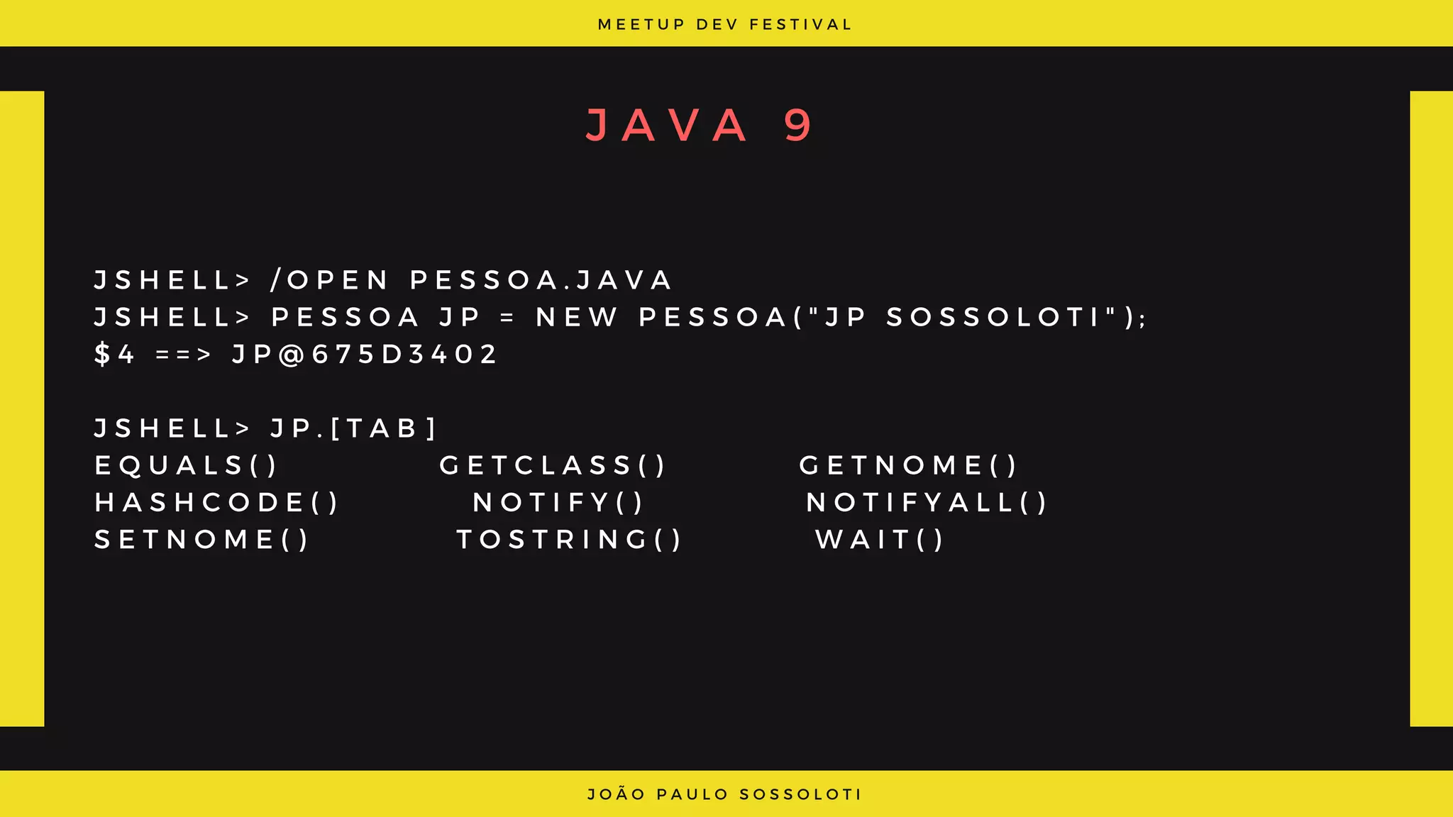 M E E T U P D E V F E S T I V A L
J O Ã O P A U L O S O S S O L O T I
J A V A 9
J S H E L L > / O P E N P E S S O A . J A V A
J S H E L L > P E S S O A J P = N E W P E S S O A ( " J P S O S S O L O T I " ) ;
$ 4 = = > J P @ 6 7 5 D 3 4 0 2
J S H E L L > J P . [ T A B ]
E Q U A L S ( )           G E T C L A S S ( )         G E T N O M E ( )              
H A S H C O D E ( )         N O T I F Y ( )           N O T I F Y A L L ( )            
S E T N O M E ( )           T O S T R I N G ( )         W A I T ( )
 