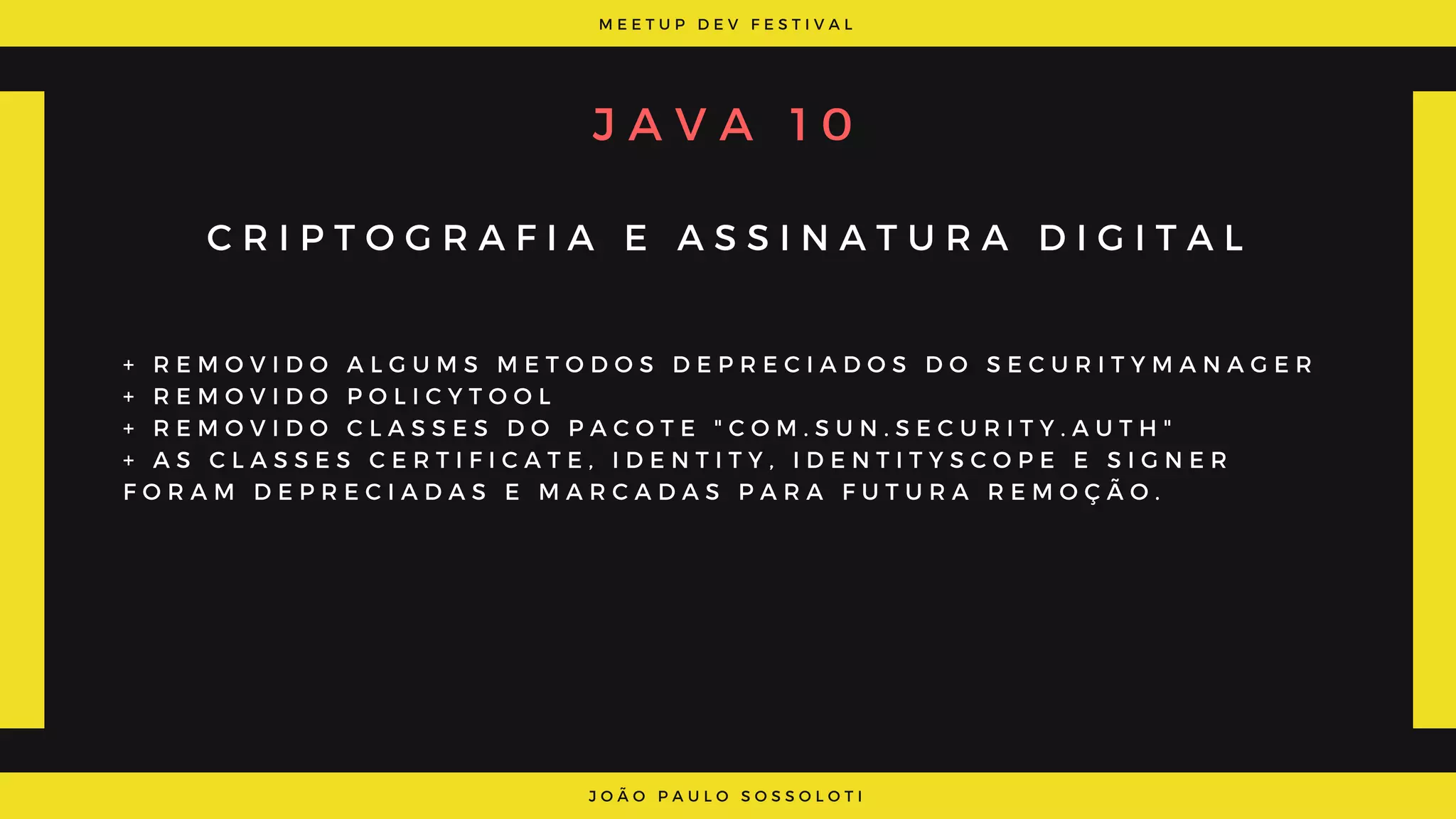 M E E T U P D E V F E S T I V A L
J O Ã O P A U L O S O S S O L O T I
J A V A   1 0
C R I P T O G R A F I A E A S S I N A T U R A D I G I T A L
+ R E M O V I D O A L G U M S M E T O D O S D E P R E C I A D O S D O S E C U R I T Y M A N A G E R
+ R E M O V I D O P O L I C Y T O O L
+ R E M O V I D O C L A S S E S D O P A C O T E " C O M . S U N . S E C U R I T Y . A U T H "
+ A S C L A S S E S C E R T I F I C A T E , I D E N T I T Y , I D E N T I T Y S C O P E E S I G N E R
F O R A M D E P R E C I A D A S E M A R C A D A S P A R A F U T U R A R E M O Ç Ã O .
 