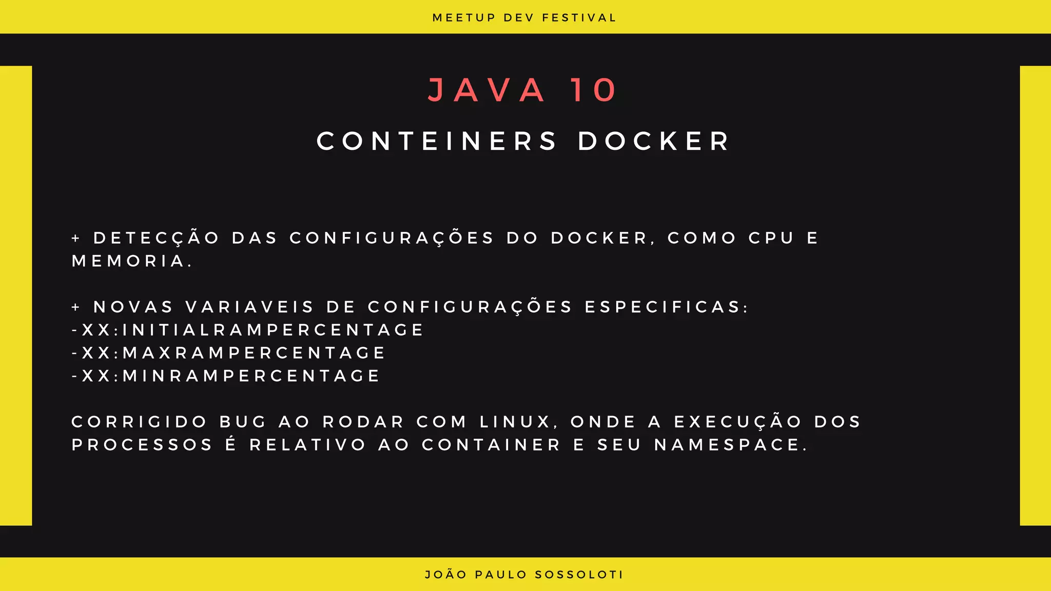 M E E T U P D E V F E S T I V A L
J O Ã O P A U L O S O S S O L O T I
J A V A   1 0
C O N T E I N E R S D O C K E R
+ D E T E C Ç Ã O D A S C O N F I G U R A Ç Õ E S D O D O C K E R , C O M O C P U E
M E M O R I A .
+ N O V A S V A R I A V E I S D E C O N F I G U R A Ç Õ E S E S P E C I F I C A S :
- X X : I N I T I A L R A M P E R C E N T A G E
- X X : M A X R A M P E R C E N T A G E
- X X : M I N R A M P E R C E N T A G E
C O R R I G I D O B U G A O R O D A R C O M L I N U X , O N D E A E X E C U Ç Ã O D O S
P R O C E S S O S É R E L A T I V O A O C O N T A I N E R E S E U N A M E S P A C E .
 