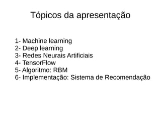 Tópicos da apresentação
1- Machine learning
2- Deep learning
3- Redes Neurais Artificiais
4- TensorFlow
5- Algoritmo: RBM
6- Implementação: Sistema de Recomendação
 