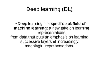 Deep learning (DL)
● Deep learning is a specific subfield of
machine learning: a new take on learning
representations
from data that puts an emphasis on learning
successive layers of increasingly
meaningful representations.
 