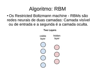 Algoritmo: RBM
● Os Restricted Boltzmann machine - RBMs são
redes neurais de duas camadas: Camada visível
ou de entrada e a segunda é a camada oculta.
 