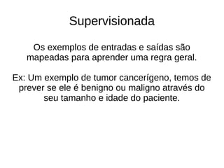Supervisionada
Os exemplos de entradas e saídas são
mapeadas para aprender uma regra geral.
Ex: Um exemplo de tumor cancerígeno, temos de
prever se ele é benigno ou maligno através do
seu tamanho e idade do paciente.
 